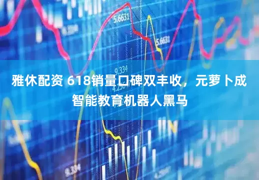 雅休配资 618销量口碑双丰收，元萝卜成智能教育机器人黑马