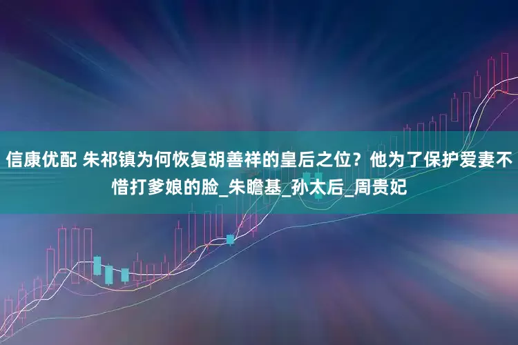 信康优配 朱祁镇为何恢复胡善祥的皇后之位？他为了保护爱妻不惜打爹娘的脸_朱瞻基_孙太后_周贵妃