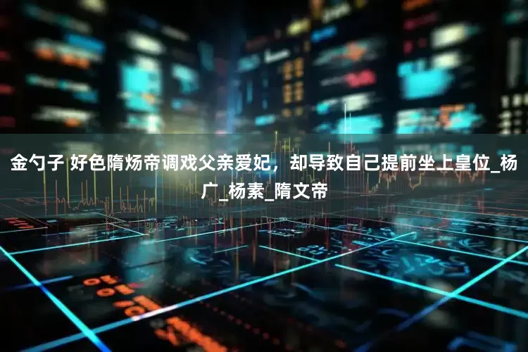 金勺子 好色隋炀帝调戏父亲爱妃，却导致自己提前坐上皇位_杨广_杨素_隋文帝