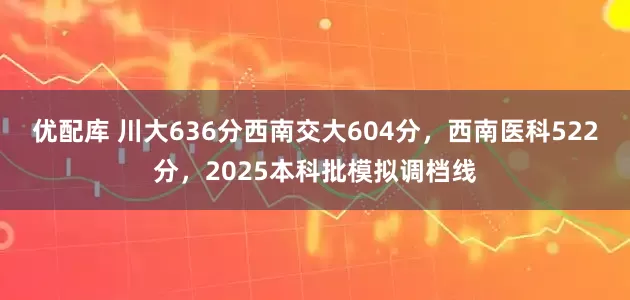 优配库 川大636分西南交大604分，西南医科522分，2025本科批模拟调档线