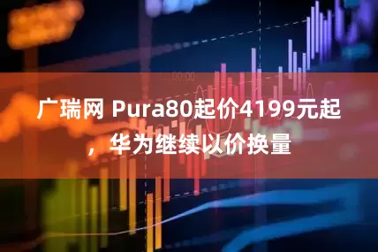 广瑞网 Pura80起价4199元起，华为继续以价换量
