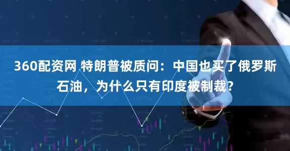 360配资网 特朗普被质问：中国也买了俄罗斯石油，为什么只有印度被制裁？