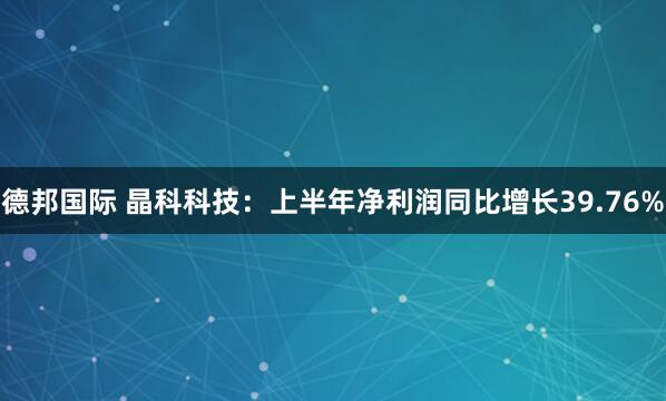 德邦国际 晶科科技：上半年净利润同比增长39.76%