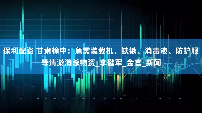 保利配资 甘肃榆中：急需装载机、铁锹、消毒液、防护服等清淤消杀物资_李健军_金官_新闻