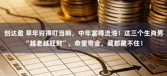 创达盈 早年穷得叮当响，中年富得流油！这三个生肖男“越老越旺财”，命里带金，藏都藏不住！