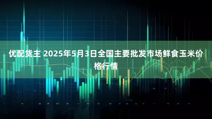 优配货主 2025年5月3日全国主要批发市场鲜食玉米价格行情